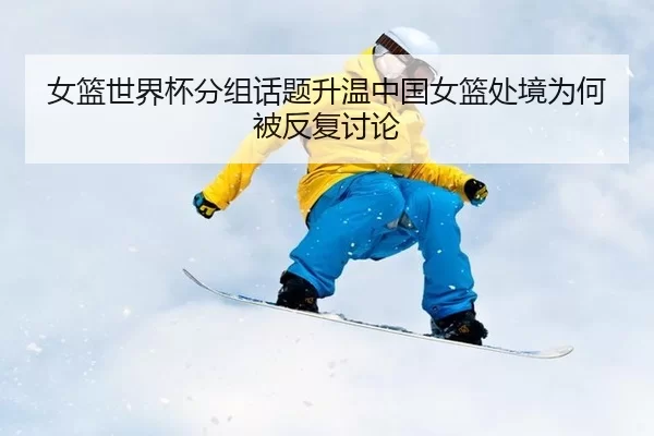 女篮世界杯分组话题升温中国女篮处境为何被反复讨论